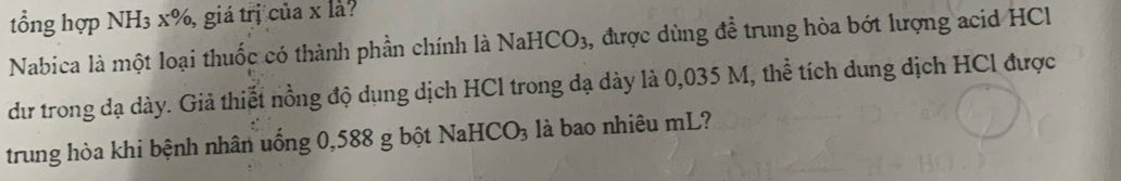 tổng hợp NH3 x%, giá trị của x là? 
Nabica là một loại thuốc có thành phần chính là NaHCO3, được dùng để trung hòa bớt lượng acid HCl 
dư trong đạ dày. Giả thiết nồng độ dụng dịch HCl trong dạ dày là 0,035 M, thể tích dung dịch HCl được 
trung hòa khi bệnh nhân uống 0,588 g bột NaH0 CO 3 là bao nhiêu mL?