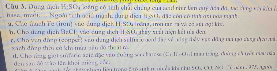 1 1 
Câu 3. Dung dịch H_2SO_4 loàng có tính chất chung của acid như làm quỳ hóa đỏ, tác dụng với kim le
base, muối,.. Ngoài tính acid mạnh, dung dịch H_2SO_4 đặc còn có tính oxi hóa mạnh.
a. Cho thanh Fe (iron) vào dung dịch H_2SO_4 loàng, iron tan ra và có sủi bọt khí.
b. Cho dung dịch Ba Cl_2 vào dung dịch H_2SO_4 thấy xuất hiện kết tủa đen.
c. Cho vụn đồng (copper) vào dung dịch sulfuric acid đặc và nóng thấy vụn đồng tan tạo dung dịch màt
xanh đồng thời có khí màu nâu đỏ thoát ra.
d. Cho từng giọt sulfuric acid đặc vào đường saccharose (C_12H_22O_11) màu trắng, đường chuyền màu nâu
đen sau đó trào lên khỏi miệng cốc.
ình đốt cháy nhiên liêu trong ô tô sinh ra nhiều khí như SO_2 , CO, NO. Từ năm 1975, người