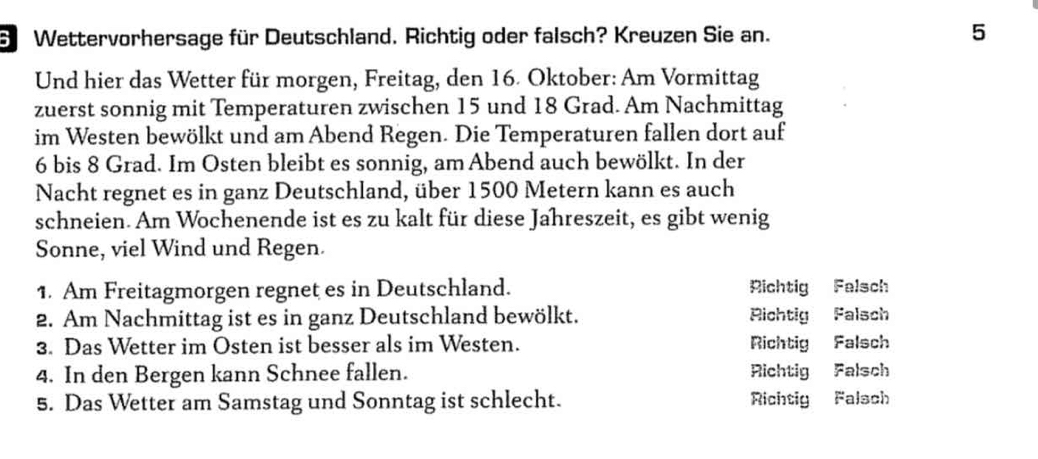 Wettervorhersage für Deutschland. Richtig oder falsch? Kreuzen Sie an. 5
Und hier das Wetter für morgen, Freitag, den 16. Oktober: Am Vormittag
zuerst sonnig mit Temperaturen zwischen 15 und 18 Grad. Am Nachmittag
im Westen bewölkt und am Abend Regen. Die Temperaturen fallen dort auf
6 bis 8 Grad. Im Osten bleibt es sonnig, am Abend auch bewölkt. In der
Nacht regnet es in ganz Deutschland, über 1500 Metern kann es auch
schneien. Am Wochenende ist es zu kalt für diese Jahreszeit, es gibt wenig
Sonne, viel Wind und Regen.
1. Am Freitagmorgen regnet es in Deutschland. Richtig Falsch
2. Am Nachmittag ist es in ganz Deutschland bewölkt. Richtig Falsch
3. Das Wetter im Osten ist besser als im Westen. Richtig Falsch
4. In den Bergen kann Schnee fallen. Richtig Falsch
5. Das Wetter am Samstag und Sonntag ist schlecht. Richtig Falsch