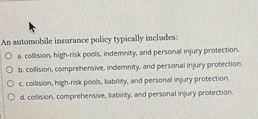 An automobile insurance policy typically includes:
a. collision, high-risk pools, indemnity, and personal injury protection.
b. collision, comprehensive, indemnity, and personal injury protection.
c. collision, high-risk pools, liability, and personal injury protection.
d. collision, comprehensive, liability, and personal injury protection.