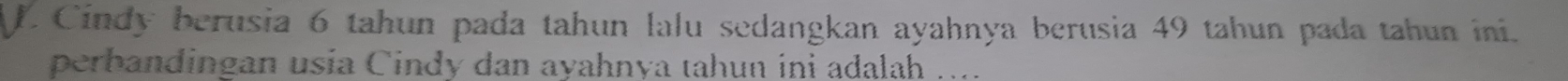 Cindy berusia 6 tahun pada tahun lalu sedangkan ayahnya berusia 49 tahun pada tahun ini. 
perbandingan usia Cindy dan ayahnya tahun ini adalah ....