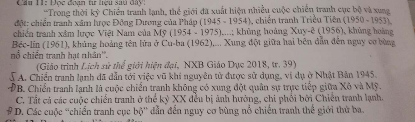 Cầu 11: Đọc đoạn tư liệu sau đây:
*Trong thời kỳ Chiến tranh lạnh, thế giới đã xuất hiện nhiều cuộc chiến tranh cục bộ và xung
đột: chiến tranh xâm lược Đông Dương của Pháp (1945 - 1954), chiến tranh Triều Tiên (1950-1953). 
chiến tranh xâm lược Việt Nam của Mỹ (1954 - 1975),...; khủng hoảng Xuy-ê (1956), khủng hoàng
Béc-lin (1961), khủng hoảng tên lửa ở Cu-ba (1962),... Xung đột giữa hai bên dẫn đến nguy cơ bùng
nổ chiến tranh hạt nhân''.
(Giáo trình Lịch sử thế giới hiện đại, NXB Giáo Dục 2018, tr. 39)
A. Chiến tranh lạnh đã dẫn tới việc vũ khí nguyên tử được sử dụng, ví dụ ở Nhật Bản 1945.
B. Chiến tranh lạnh là cuộc chiến tranh không có xung đột quân sự trực tiếp giữa Xô và Mỹ.
C. Tất cả các cuộc chiến tranh ở thế kỷ XX đều bị ảnh hưởng, chi phối bởi Chiến tranh lạnh.
* D. Các cuộc “chiến tranh cục bộ” dẫn đến nguy cơ bùng nổ chiến tranh thế giới thứ ba.