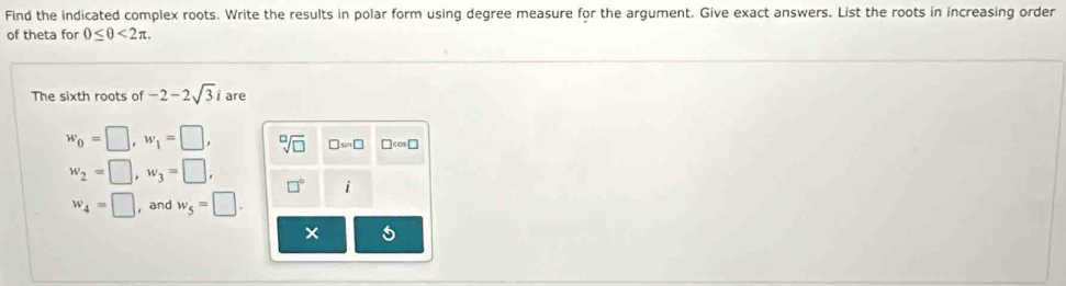 Find the indicated complex roots. Write the results in polar form using degree measure for the argument. Give exact answers. List the roots in increasing order 
of theta for 0≤ θ <2π. 
The sixth roots of -2-2sqrt(3)i are
w_0=□ , w_1=□ , sqrt[□](□ ) □ in□ □ cos □
w_2=□ , w_3=□ , □° i
w_4=□ , and w_5=□. 
× 5