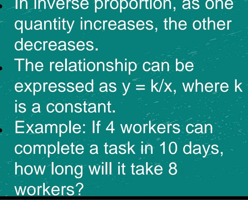 In inverse proportion, as one 
quantity increases, the other 
decreases. 
The relationship can be 
expressed as y=k/x , where k
is a constant. 
Example: If 4 workers can 
complete a task in 10 days, 
how long will it take 8
workers?