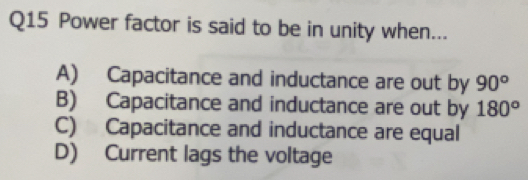 Power factor is said to be in unity when...
A) Capacitance and inductance are out by 90°
B) Capacitance and inductance are out by 180°
C) Capacitance and inductance are equal
D) Current lags the voltage