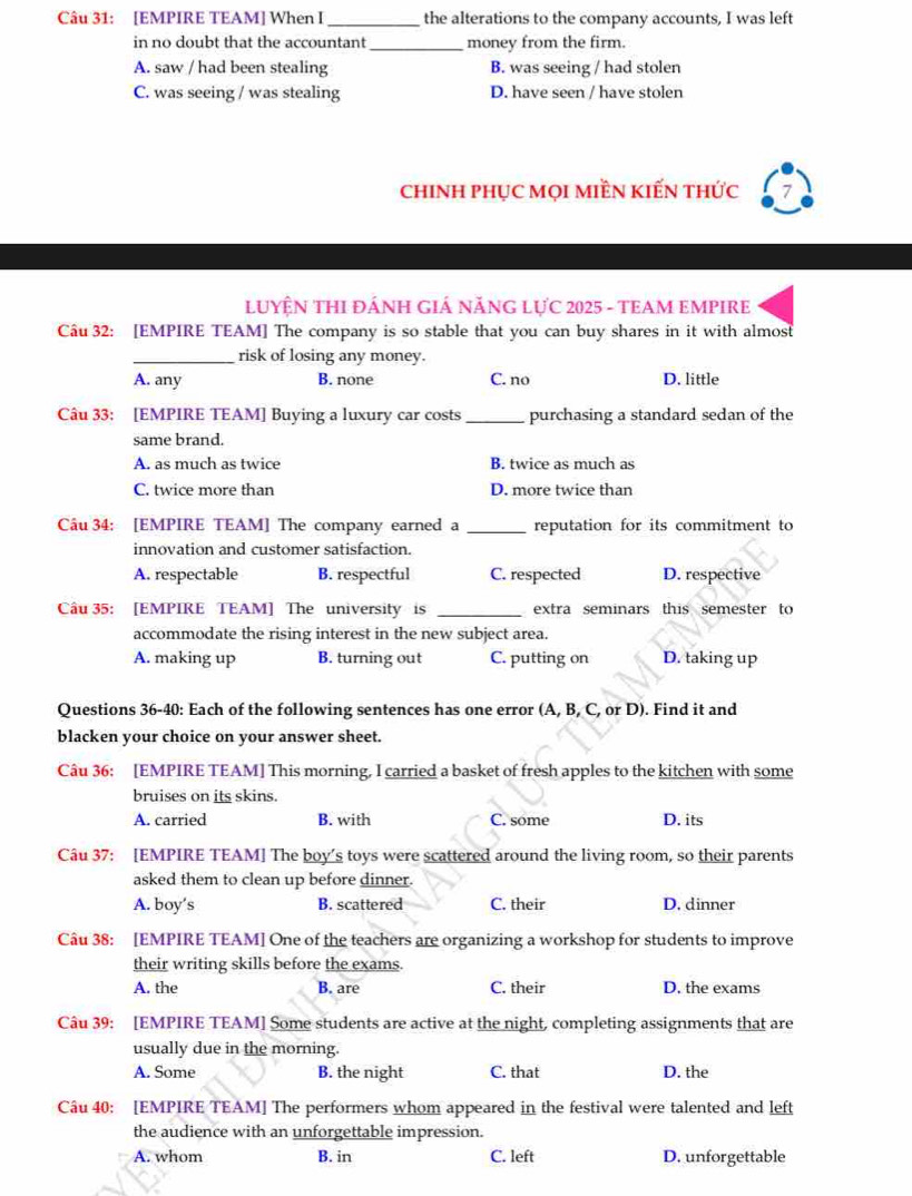 [EMPIRE TEAM] When I _the alterations to the company accounts, I was left
in no doubt that the accountant_ money from the firm.
A. saw / had been stealing B. was seeing / had stolen
C. was seeing / was stealing D. have seen / have stolen
chINH phụC MọI MIềN KIẾN thức
LUYỆN THI ĐÁNH GIÁ NĂNG LựC 2025 - TEAM EMPIRE
Cầu 32: [EMPIRE TEAM] The company is so stable that you can buy shares in it with almost
_risk of losing any money.
A. any B. none C. no D. little
Câu 33: [EMPIRE TEAM] Buying a luxury car costs _purchasing a standard sedan of the
same brand.
A. as much as twice B. twice as much as
C. twice more than D. more twice than
Câu 34: [EMPIRE TEAM] The company earned a _reputation for its commitment to
innovation and customer satisfaction.
A. respectable B. respectful C. respected D. respective
Câu 35: [EMPIRE TEAM] The university is _extra seminars this semester to
accommodate the rising interest in the new subject area.
A. making up B. turning out C. putting on D. taking up
Questions 36-40: Each of the following sentences has one error (A, B, C, or D). Find it and
blacken your choice on your answer sheet.
Câu 36: [EMPIRE TEAM] This morning, I carried a basket of fresh apples to the kitchen with some
bruises on its skins.
A. carried B. with C. some D. its
Câu 37: [EMPIRE TEAM] The boy’s toys were scattered around the living room, so their parents
asked them to clean up before dinner.
A. boy’s B. scattered C. their D. dinner
Câu 38: [EMPIRE TEAM] One of the teachers are organizing a workshop for students to improve
their writing skills before the exams.
A. the B. are C. their D. the exams
Câu 39: [EMPIRE TEAM] Some students are active at the night, completing assignments that are
usually due in the morning.
A. Some B. the night C. that D. the
Câu 40: [EMPIRE TEAM] The performers whom appeared in the festival were talented and left
the audience with an unforgettable impression.
A. whom B. in C. left D. unforgettable