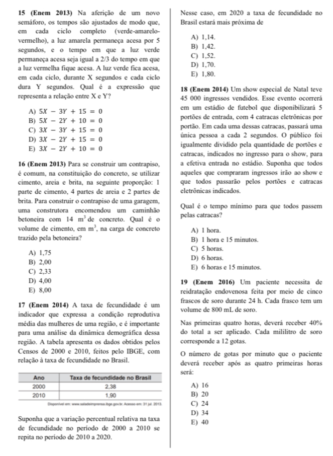 15 (Enem 2013) Na aferição de um novo Nesse caso, em 2020 a taxa de fecundidade no
semáforo, os tempos são ajustados de modo que, Brasil estará mais próxima de
em cada ciclo completo (verde-amarelo-
vermelho), a luz amarela permaneça acesa por 5 A) 1,14.
segundos, e o tempo em que a luz verde B) 1,42.
permaneça acesa seja igual a 2/3 do tempo em que C) 1,52.
a luz vermelha fíque acesa. A luz verde fica acesa, D) 1,70.
em cada ciclo, durante X segundos e cada ciclo E) 1,80.
dura Y segundos. Qual é a expressão que 18 (Enem 2014) Um show especial de Natal teve
representa a relação entre X e Y? 45 000 ingressos vendidos. Esse evento ocorrerá
A) 5X-3Y+15=0 em um estádio de futebol que disponibilizará 5
B) 5X-2Y+10=0 portões de entrada, com 4 catracas eletrônicas por
C) 3X-3Y+15=0 portão. Em cada uma dessas catracas, passará uma
D) 3X-2Y+15=0 única pessoa a cada 2 segundos. O público foi
E) 3X-2Y+10=0 igualmente dividido pela quantidade de portões e
catracas, indicados no ingresso para o show, para
16 (Enem 2013) Para se construir um contrapiso, a efetiva entrada no estádio. Suponha que todos
é comum, na constituição do concreto, se utilizar aqueles que compraram ingressos irão ao show e
cimento, areia e brita, na seguinte proporção: 1 que todos passarão pelos portões e catracas
parte de cimento, 4 partes de areia e 2 partes de eletrônicas indicados
brita. Para construir o contrapiso de uma garagem, Qual é o tempo mínimo para que todos passem
uma construtora encomendou um caminhão
betoneira com 14m^3 de concreto. Qual é o pelas catracas?
volume de cimento, em m^3 , na carga de concreto A) 1 hora.
trazido pela betoneira? B) 1 hora e 15 minutos.
C) 5 horas.
A) 1,75 D) 6 horas.
B) 2,00
C) 2,33 E) 6 horas e 15 minutos.
D) 4,00 19 (Enem 2016) Um paciente necessita de
E) 8,00 reidratação endovenosa feita por meio de cinco
17 (Enem 2014) A taxa de fecundidade é um frascos de soro durante 24 h. Cada frasco tem um
volume de 800 mL de soro.
indicador que expressa a condição reprodutiva
média das mulheres de uma região, e é importante Nas primeiras quatro horas, deverá receber 40%
para uma análise da dinâmica demográfica dessa do total a ser aplicado. Cada mililitro de soro
região. A tabela apresenta os dados obtidos pelos corresponde a 12 gotas.
Censos de 2000 e 2010, feitos pelo IBGE, com O número de gotas por minuto que o paciente
relação à taxa de fecundidade no Brasil. deverá receber após as quatro primeiras horas
serå:
A) 16
B) 20
Dialadeimprsa C) 24
D) 34
Suponha que a variação percentual relativa na taxa E) 40
de fecundidade no período de 2000 a 2010 se
repita no período de 2010 a 2020.