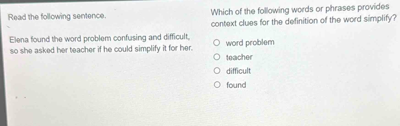 Read the following sentence. Which of the following words or phrases provides
context clues for the definition of the word simplify?
Elena found the word problem confusing and difficult,
so she asked her teacher if he could simplify it for her. word problem
teacher
difficult
found