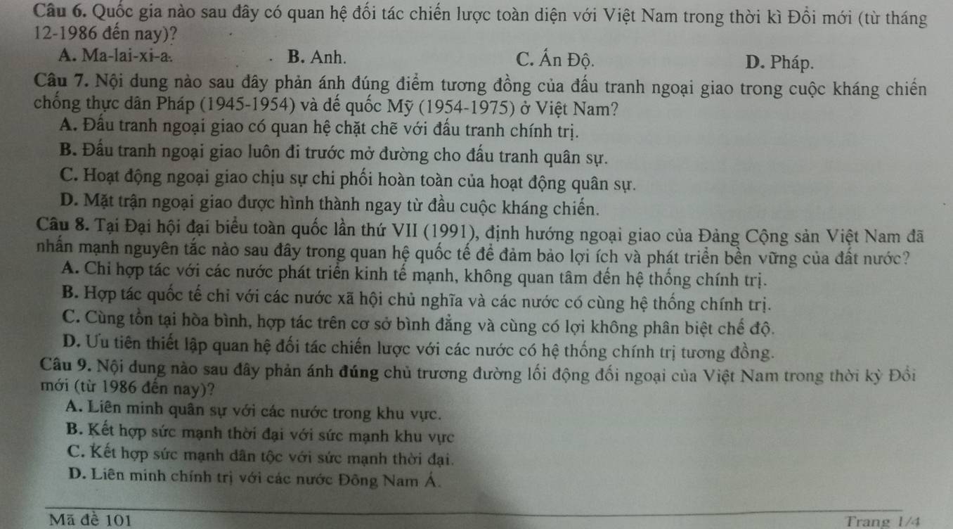 Quốc gia nào sau đây có quan hệ đối tác chiến lược toàn diện với Việt Nam trong thời kì Đồi mới (từ tháng
12-1986 đến nay)?
A. Ma-lai-xi-a. B. Anh. C. Ấn Độ. D. Pháp.
Câu 7. Nội dung nào sau đây phản ánh đúng điểm tương đồng của đấu tranh ngoại giao trong cuộc kháng chiến
chống thực dân Pháp (1945-1954) và dế quốc Mỹ (1954-1975) ở Việt Nam?
A. Đầu tranh ngoại giao có quan hệ chặt chẽ với đấu tranh chính trị.
B. Đấu tranh ngoại giao luôn đi trước mở đường cho đấu tranh quân sự.
C. Hoạt động ngoại giao chịu sự chi phối hoàn toàn của hoạt động quân sự.
D. Mặt trận ngoại giao được hình thành ngay từ đầu cuộc kháng chiến.
Câu 8. Tại Đại hội đại biểu toàn quốc lần thứ VII (1991), định hướng ngoại giao của Đảng Cộng sản Việt Nam đã
nhấn mạnh nguyên tắc nào sau đây trong quan hệ quốc tế để đảm bảo lợi ích và phát triển bền vững của đất nước?
A. Chi hợp tác với các nước phát triển kinh tế mạnh, không quan tâm đến hệ thống chính trị.
B. Hợp tác quốc tế chỉ với các nước xã hội chủ nghĩa và các nước có cùng hệ thống chính trị.
C. Cùng tồn tại hòa bình, hợp tác trên cơ sở bình đẳng và cùng có lợi không phân biệt chế độ.
D. Ưu tiên thiết lập quan hệ đối tác chiến lược với các nước có hệ thống chính trị tương đồng.
Câu 9. Nội dung nào sau đây phản ánh đúng chủ trương đường lối động đối ngoại của Việt Nam trong thời kỳ Đổi
mới (từ 1986 đến nay)?
A. Liên minh quân sự với các nước trong khu vực.
B. Kết hợp sức mạnh thời đại với sức mạnh khu vực
C. Kết hợp sức mạnh dân tộc với sức mạnh thời đại.
D. Liên minh chính trị với các nước Đông Nam Á.
Mã đề 101 Trang 1/4