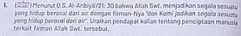 1 (2) Menurut O.S. Al-Anbiyā/21: 30 bahwa Allah Swt. menjadikan segala sesuatu 
yang hidup berasal dari air dengan firman-Nya "don Komi jodikon segolo sesuctu 
yong hidup berosol dori oir". Uraikan pendapat kalian tentang penciptaan manusia 
terkait firman Allah SwL. tersebut.