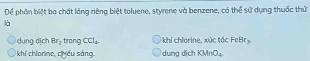 Để phân biệt ba chất lỏng riêng biệt toluene, styrene và benzene, có thể sử dụng thuốc thử
là
dung dịch Br_2 trong CCl_4. khí chlorine, xúc tác F eBr_3 a
khí chlorine, ch iếu sáng. dung dịch KMnO_4.