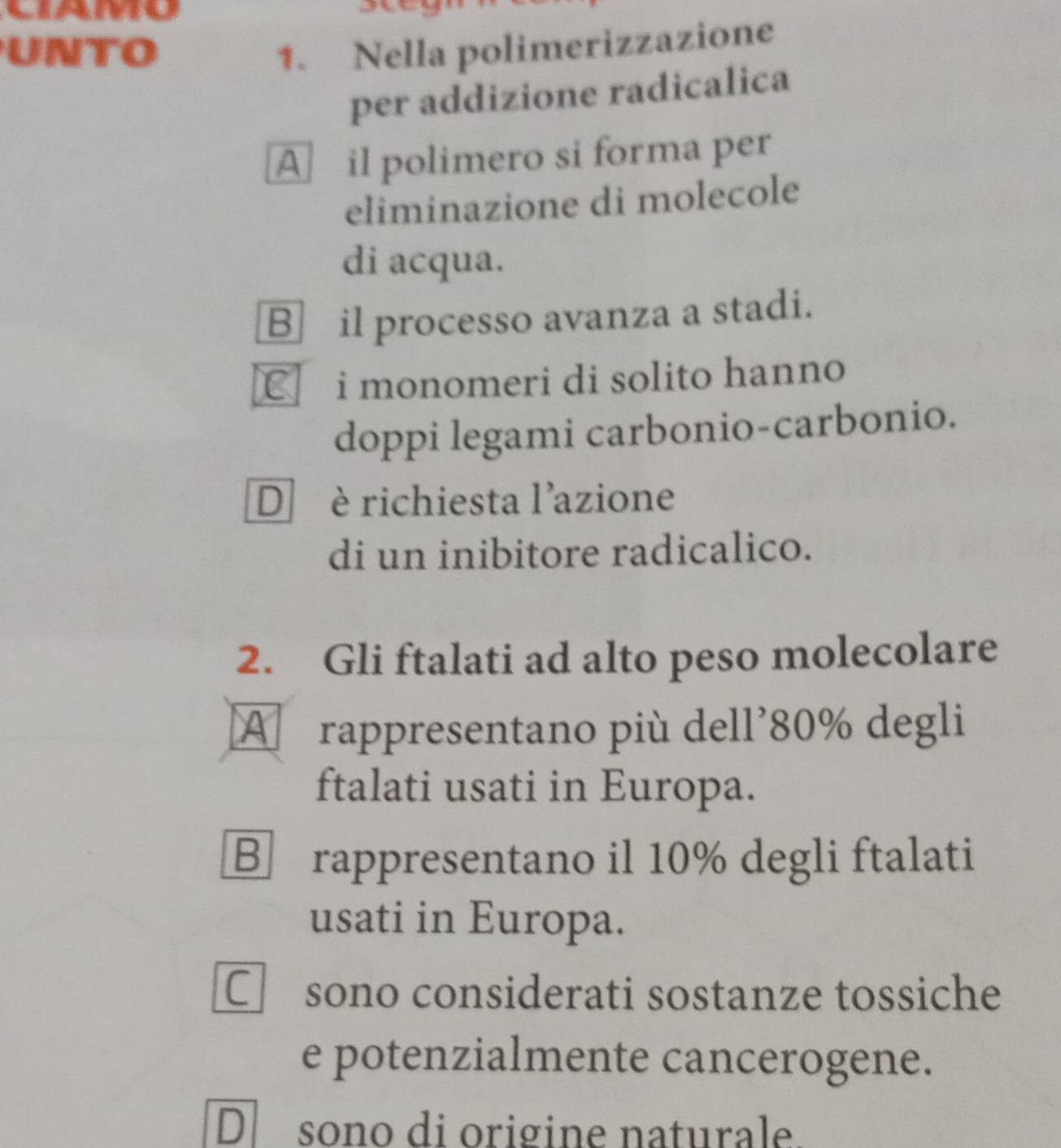 UNTO 1. Nella polimerizzazione
per addizione radicalica
A il polimero si forma per
eliminazione di molecole
di acqua.
Bil processo avanza a stadi.
C i monomeri di solito hanno
doppi legami carbonio-carbonio.
D è richiesta l'azione
di un inibitore radicalico.
2. Gli ftalati ad alto peso molecolare
A rappresentano più dell' 80% degli
ftalati usati in Europa.
B rappresentano il 10% degli ftalati
usati in Europa.
C£sono considerati sostanze tossiche
e potenzialmente cancerogene.
Dsono di origine naturale