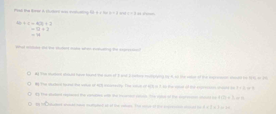 Find the Error A student was evaluating 4b+c for b=2 and c=3as shown.
4b+c=4(3)+2
=12+2
=14
What mistake did the student make when evaluating the expression?
A) The student should have found the sum of 3 and 2 -before mullipiying by 4, so the value of the expression should be 5(4) a
B) The student found the value of 4(3) incorrectly. The value of 4/3 ) is 7, so the vasue of the expression should he 7+2^(□)
C) The student replaced the variables with the incarrect values. The valke of the expresstan should be 4(2)+3,orn
D) To student should have murtiplied alt of the values. The volue of this a rpression should be 4* 2* 3 24