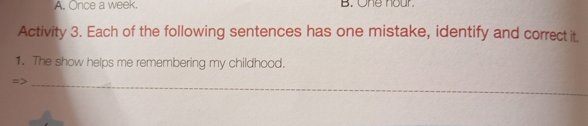 A. Once a week. B. One nour.
Activity 3. Each of the following sentences has one mistake, identify and correct it.
1. The show helps me remembering my childhood.
=
_