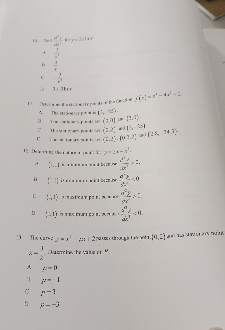 Find  d^2y/dx^2  for y=3xln x·
A  3/x^2 
B  3/x 

C - 3/x^2 
D 3+3ln x
11. Determine the stationary points of the function f(x)=x^4-4x^3+2.
A The stationary point is (3,-25).
B The stationary points are (0,0) and (3,0).
C The stationary points are (0,2) and (3,-25).
D The stationary points are (0,2), (0.2,2) and (2.8,-24.3). 
12. Determine the nature of point for y=2x-x^2.
A (1,1) is minimum point because  d^2y/dx^2 >0.
B (1,1) is minimum point because  d^2y/dx^2 <0</tex>.
C (1,1) is maximum point because  d^2y/dx^2 >0.
D (1,1) is maximum point because  d^2y/dx^2 <0</tex>. 
13. The curve y=x^2+px+2 passes through the point (0,2) and has stationary point
x= 3/2 . Determine the value of P.
A p=0
B p=-1
C p=3
D p=-3