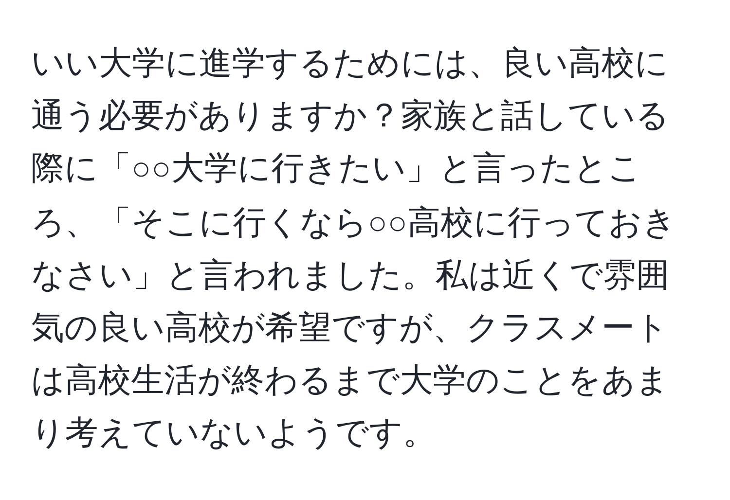 いい大学に進学するためには、良い高校に通う必要がありますか？家族と話している際に「○○大学に行きたい」と言ったところ、「そこに行くなら○○高校に行っておきなさい」と言われました。私は近くで雰囲気の良い高校が希望ですが、クラスメートは高校生活が終わるまで大学のことをあまり考えていないようです。