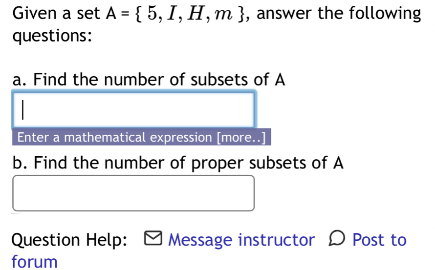 Given a set A= 5,I,H,m , answer the following 
questions: 
a. Find the number of subsets of A
Enter a mathematical expression [more..] 
b. Find the number of proper subsets of A 
Question Help: Message instructor Post to 
forum