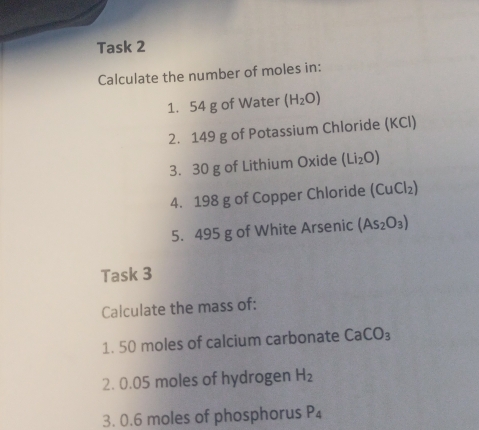 Task 2 
Calculate the number of moles in: 
1. 54 g of Water (H_2O)
2. 149 g of Potassium Chloride (KCl) 
3. 30 g of Lithium Oxide (Li_2O)
4. 198 g of Copper Chloride (CuCl_2)
5. 495 g of White Arsenic (As_2O_3)
Task 3 
Calculate the mass of: 
1. 50 moles of calcium carbonate CaCO_3
2. 0.05 moles of hydrogen H_2
3. 0.6 moles of phosphorus P_4