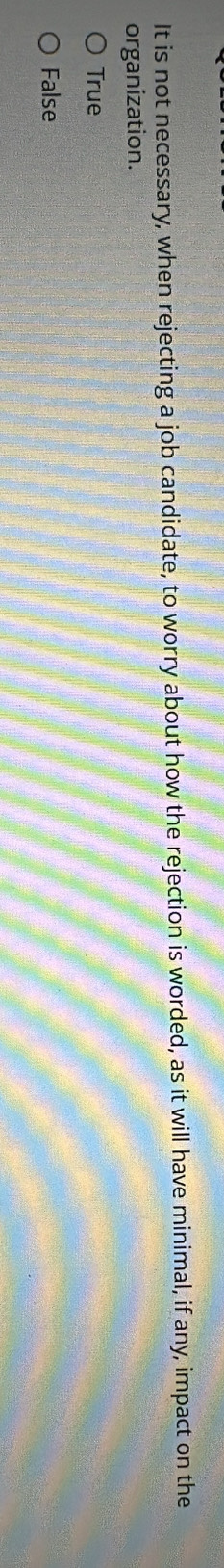 It is not necessary, when rejecting a job candidate, to worry about how the rejection is worded, as it will have minimal, if any, impact on the
organization.
True
False