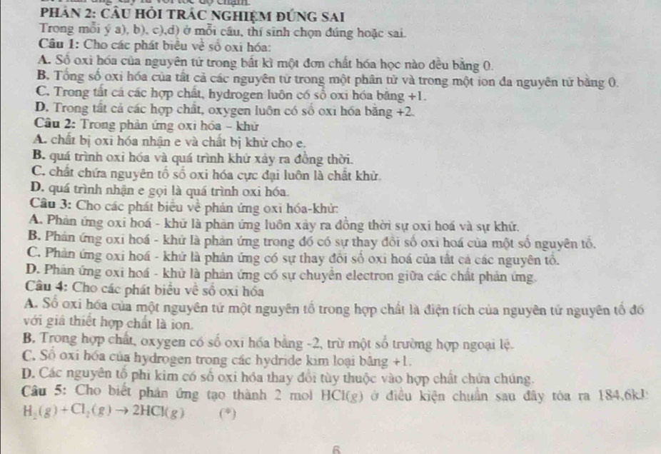 PhAN 2: Cầu Hỏi TRÁC nGHIệM đứnG sAi
Trong mỗi ý a), b), c),d) ở mỗi cầu, thí sinh chọn đúng hoặc sai.
Câu 1: Cho các phát biểu về số oxi hóa:
A. Số oxi hóa của nguyên tứ trong bắt kì một đơn chất hóa học nào đều bằng 0.
B. Tổng số oxi hóa của tất cả các nguyên tử trong một phân tử và trong một ion đa nguyên tử bằng 0.
C. Trong tất cá các hợp chất, hydrogen luôn có số oxi hóa băng +1.
D. Trong tất cả các hợp chất, oxygen luôn có số oxi hóa băng +2.
Cầu 2: Trong phản ứng oxi hóa - khử
A. chất bị oxi hóa nhận e và chất bị khử cho e.
B. quá trình oxỉ hóa và quá trình khứ xảy ra đồng thời.
C. chất chứa nguyên tố số oxi hóa cực đại luôn là chất khử.
D. quá trình nhận e gọi là quá trình oxi hóa.
Câu 3: Cho các phát biểu về phán ứng oxi hóa-khử:
A. Phản ứng oxi hoá - khử là phản ứng luôn xây ra đồng thời sự oxi hoá và sự khử.
B. Phản ứng oxi hoá - khứ là phản ứng trong đồ có sự thay đổi số oxi hoá của một số nguyên tổ.
C. Phản ứng oxi hoá - khử là phản ứng có sự thay đổi số oxi hoá của tất cả các nguyên tổ.
D. Phản ứng oxi hoá - khữ là phản ứng có sự chuyển electron giữa các chất phản ứng
Câu 4: Cho các phát biểu về số oxi hóa
A. Số oxi hóa của một nguyên tử một nguyên tổ trong hợp chất là điện tích của nguyên tử nguyên tổ đó
với giả thiết hợp chất là ion.
B. Trong hợp chất, oxygen có số oxi hóa bằng -2, trừ một số trường hợp ngoại lệ.
C. Số oxi hóa của hydrogen trong các hydride kim loại băng +1.
D. Các nguyên tổ phi kim có số oxi hóa thay đổi tùy thuộc vào hợp chất chứa chúng.
Câu 5: Cho biết phản ứng tạo thành 2 mol HCl(g) ở điều kiện chuẩn sau đây tóa ra 184,6kJ
H_2(g)+Cl_2(g)to 2HCl(g) (*)
6