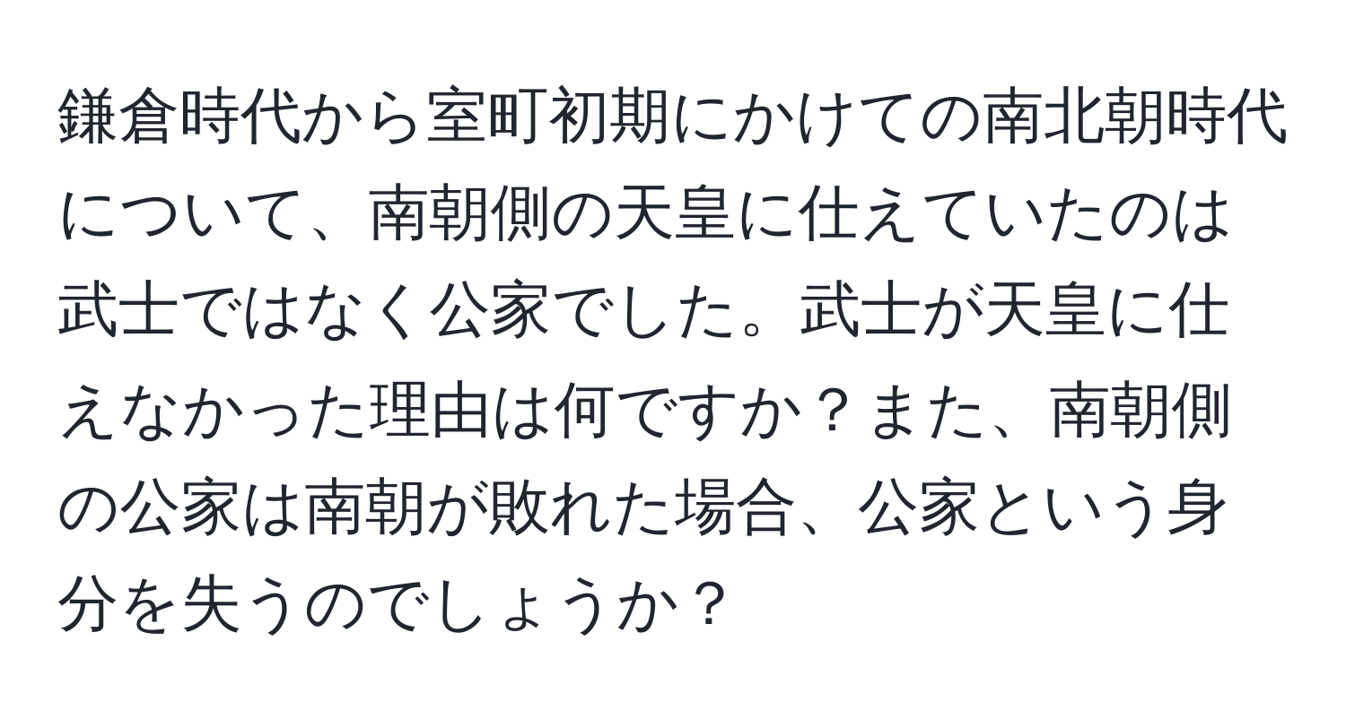 鎌倉時代から室町初期にかけての南北朝時代について、南朝側の天皇に仕えていたのは武士ではなく公家でした。武士が天皇に仕えなかった理由は何ですか？また、南朝側の公家は南朝が敗れた場合、公家という身分を失うのでしょうか？