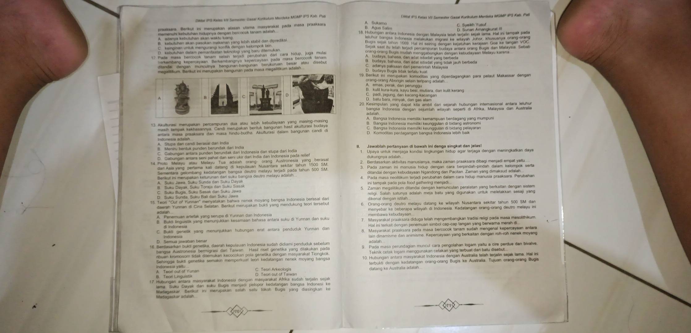 Didat IPS Kelas VII Semester Gazal Kurikulum Merdeka MGMP IPS Kab. Pati Diktat IPS Kelas VII Semester Gasal Kurikulum Merdeka MGMP IPS Kab. Pati
C. Syeikh Yusuf
A. adanya kebutuhan akan waktu luang D. Sunan Amangkurat III
B. budaya, bahasa, dan adat istiadat yang tidak jauh berbeda
S Bddya Bolgie ao de d Rato eiaten May
B. kulit kura-kura, kayu besi, mutiara, dan kulit kerang
20. Kesimpulan yang dapat kita ambil dari sejarah hubungan internasional antara leluhur
D. Komoditas perdagangan bangsa Indonesia lebih baik
II. Jawablah pertanyaan di bawah ini denga singkat dan jelas!
1. Upaya untuk menjaga kondisi lingkungan hidup agar terjaga dengan meningkatkan daya
dukungnya adalah..
2. Berdasarkan aktivitas manusianya, maka zaman praaksara dibagi menjadi empat yaitu....
Benautin umen Gieu suhan gan det s veu bangsa deutro melayu adalah. 4. Pada masa neolitikum terjadi perubahan dalam cara hidup manusia praaksara. Perubahan
ini tampak pada pola food gathering menjadi...
B. Suku Dayak, Suku Toraja dan Suku Sasak 5. Zaman megalitikum ditandai dengan kemunculan peralatan yang berkaitan dengan sistem
religi. Salah satunya adalah meja batu yang digunakan untuk meletakkan sesaji yang
dikenal dengan istilah
6. Orang-orang deutro melayu datang ke wilayah Nusantara sekitar tahun 500 SM dan
menyebar ke beberapa wilayah di Indonesia. Kedatangan orang-orang deutro melayu ini
A. Penemuan artefak yang serupa di Yunnan dan Indonesia membawa kebudayaan
B. Bukti linguistik yang menunjukkan kesamaan bahasa antara suku di Yunnan dan suku 7. Masyarakat praaksara diduga telah mengembangkan tradisi religi pada masa mesolithikum.
di Indonesia
C. Bukti genetik yang menunjukkan hubungan erat antara penduduk Yunnan dan
D. Semua jawaban benar lain dinamisme dan animisme. Kepercayaan yang berkaitan dengan roh-roh nenek moyang
Pada ere, begend närg guneren dart, den geind trbeht dar bate dite gerdun den beie
10. Hubungan antara masyarakat Indonesia dengan Australia telah terjalin sejak lama. Hal in
terbukti dengan kedatangan orang-orang Bugis ke Australia. Tujuan orang-orang Bugis
A. Teori out of Yunan C. Teori Arkeologis datang ke Australia adalah..
B. Teon Linguistik
Madagaskar adalah..