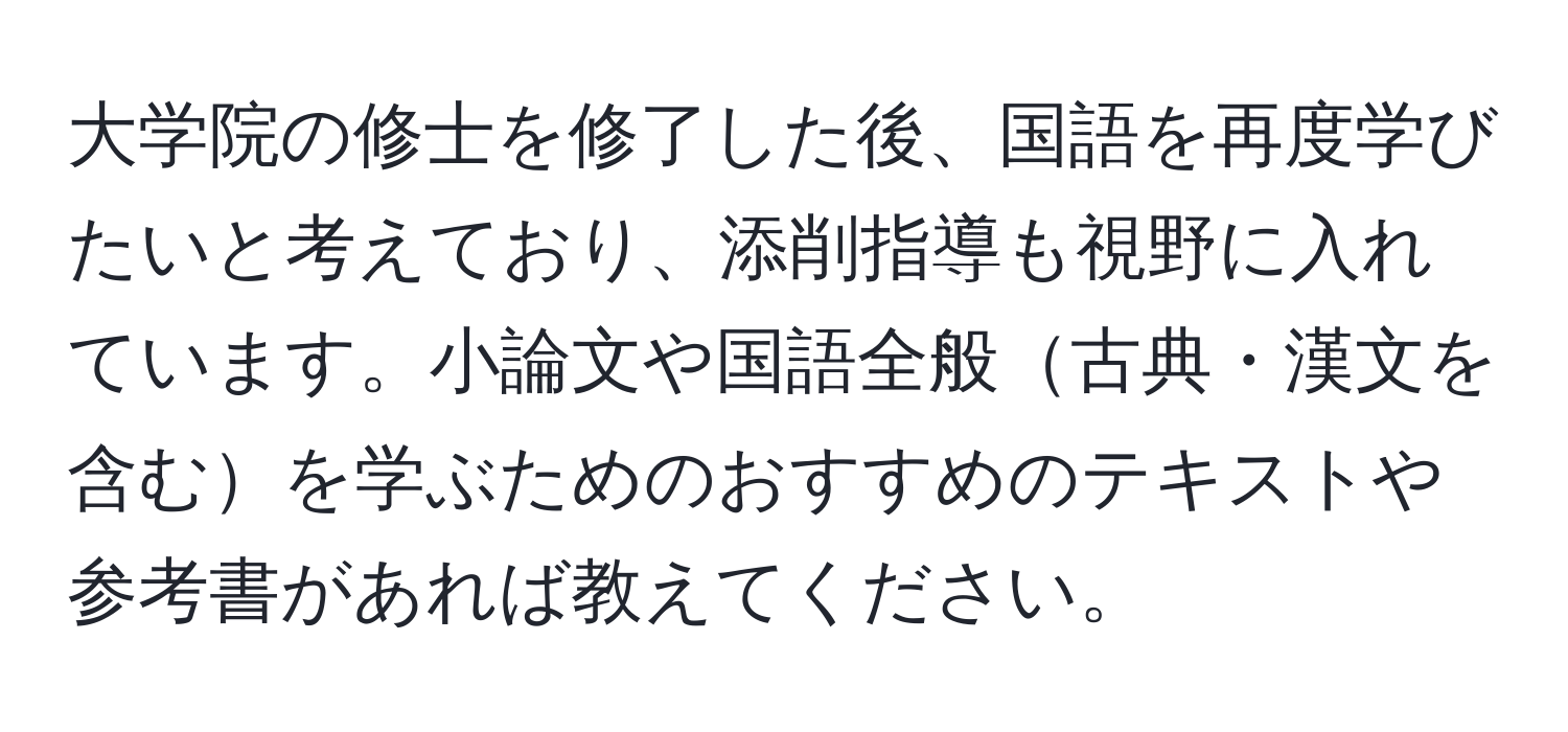 大学院の修士を修了した後、国語を再度学びたいと考えており、添削指導も視野に入れています。小論文や国語全般古典・漢文を含むを学ぶためのおすすめのテキストや参考書があれば教えてください。