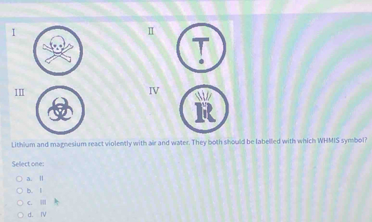 II
IV
Lithium and magnesium react violently with air and water. They both should be labelled with which WHMIS symbol?
Select one:
a. Ⅱ
b. l
c. Ⅲ
d. Ⅳ