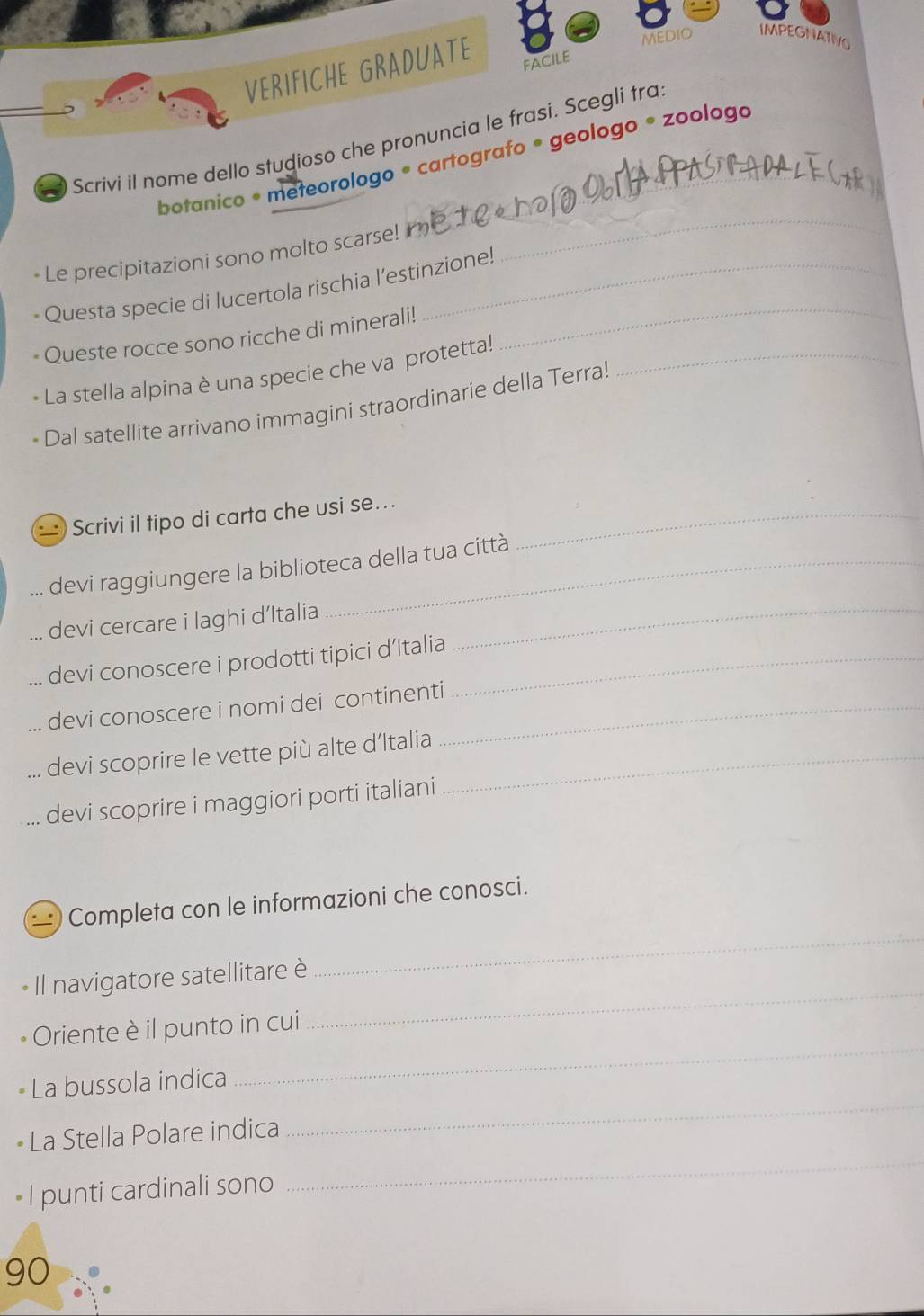 VERIFICHE GRADUATE 
MEDIO IMPEGNATIVO 
FACilE 
Scrívi il nome dello studioso che pronuncia le frasi. Scegli tra: 
botanico • meteorologo • cartografo • geologo * zoologo 
-Le precipitazioni sono molto scarse! r 
_ 
Questa specie di lucertola rischia l’estinzione! 
Queste rocce sono ricche di minerali! 
_ 
La stella alpina è una specie che va protetta!_ 
Dal satellite arrivano immagini straordinarie della Terra! 
Scrivi il tipo di carta che usi se..._ 
devi raggiungere la biblioteca della tua città 
devi cercare i laghi d’Italia_ 
. devi conoscere i prodotti tipici d’Italia_ 
... devi conoscere i nomi dei continenti_ 
... devi scoprire le vette più alte d’Italia_ 
devi scoprire i maggiori porti italiani 
Completa con le informazioni che conosci. 
Il navigatore satellitare è 
_ 
Oriente è il punto in cui 
_ 
La bussola indica 
_ 
_ 
La Stella Polare indica 
_ 
• I punti cardinali sono
90