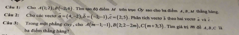 Cho A(1;2), B(-2;6). Tìm tạo độ điểm M trên trục Oy sao cho ba điểm A, B, M thẳng hàng. 
Câu 2: Cho các vectơ vector a=(4;-2), vector b=(-1;-1), vector c=(2;5). Phân tích vectơ 3 theo hai vectơ à và c. 
Câu 3: Trong mặt phẳng Oxy, cho A(m-1;-1), B(2;2-2m), C(m+3;3). Tìm giá trị M đề A, B, C là 
ba điểm thắng hàng?