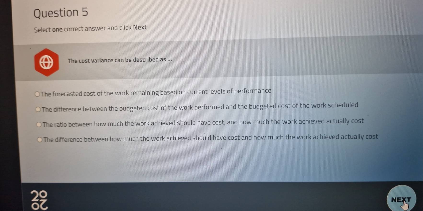 Select one correct answer and click Next
The cost variance can be described as ...
The forecasted cost of the work remaining based on current levels of performance
The difference between the budgeted cost of the work performed and the budgeted cost of the work scheduled
The ratio between how much the work achieved should have cost, and how much the work achieved actually cost
The difference between how much the work achieved should have cost and how much the work achieved actually cost
NEXT