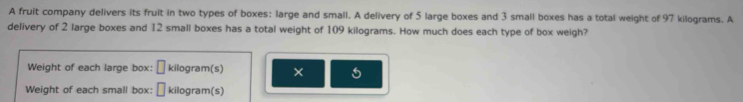 A fruit company delivers its fruit in two types of boxes: large and small. A delivery of 5 large boxes and 3 small boxes has a total weight of 97 kilograms. A 
delivery of 2 large boxes and 12 small boxes has a total weight of 109 kilograms. How much does each type of box weigh? 
Weight of each large box: □ kilogram (s) 
Weight of each small box: □ kilogram (s)