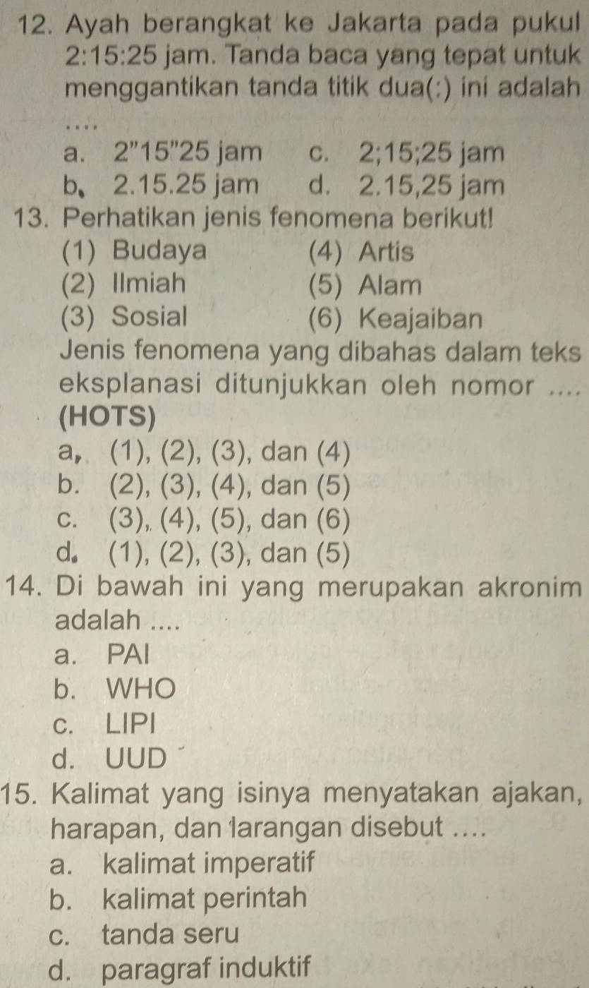 Ayah berangkat ke Jakarta pada pukul
2:15:25 jam. Tanda baca yang tepat untuk
menggantikan tanda titik dua(:) ini adalah
…
a. 2''15''25 jam c. 2; 15; 25 jam
b 2.15.25 jam d. 2.15,25 jam
13. Perhatikan jenis fenomena berikut!
(1) Budaya (4) Artis
(2) Ilmiah (5) Alam
(3) Sosial (6) Keajaiban
Jenis fenomena yang dibahas dalam teks
eksplanasi ditunjukkan oleh nomor ....
(HOTS)
a, (1), (2), (3 , dan (4)
b. (2), (3), (4) , dan (5)
c. (3), (4), (5), , dan (6)
d. (1), (2), (3), , dan (5)
14. Di bawah ini yang merupakan akronim
adalah ....
a. PAI
b. WHO
c. LIPI
d. UUD
15. Kalimat yang isinya menyatakan ajakan,
harapan, dan larangan disebut ....
a. kalimat imperatif
b. kalimat perintah
c. tanda seru
d. paragraf induktif