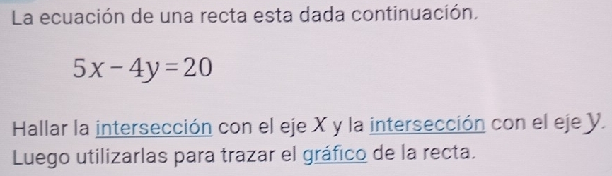 La ecuación de una recta esta dada continuación.
5x-4y=20
Hallar la intersección con el eje X y la intersección con el eje Y. 
Luego utilizarlas para trazar el gráfico de la recta.