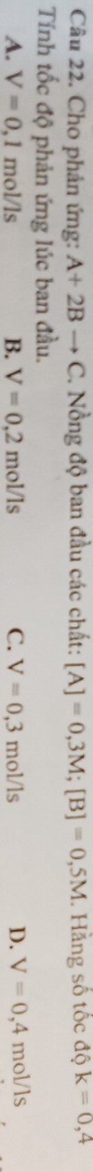 Cho phản ứng: A+2Bto C. Nồng độ ban đầu các chất: [A]=0,3M; [B]=0,5M. Hằng số tốc độ k=0,4
Tính tốc độ phản ứng lúc ban đầu.
A. V=0,1mol/1s B. V=0,2mol/ls C. V=0,3mol/ls D. V=0,4mol/ls