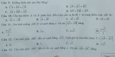 Khẳng định nào sau đây đúng?
A. overline CA+overline BA=overline CB. B. overline AB+overline AC=overline BC.
C. overline AA+overline BB=overline AB.
D. overline MP+overline NM=overline NP. 
Câu 10. Cho hai điểm A và B phân biệt. điều kiện cần và đủ để 7 là trung điểm của AB là:.
A. overline IA=-overline IB. B. overline LA=overline IB. C. overline AI=overline BI. D. IA=IB. 
Câu 11. Cho hình vuông ABCD có cạnh bằng ư . Độ dài |overline AD+overline AB| bång:
A.  asqrt(3)/2  B. 2a. C. asqrt(2). D.  asqrt(2)/2 . 
Câu 12. Cho tam giác ABC đều có cạnh bằng sqrt(12) Tính giá trị của biểu thức T=|overline AB-overline AC|
A. 6 B. 3. C. sqrt(3). D. 2sqrt(3). 
Câu 13, Cho tam giác ABC đều có độ dài cạnh băng σ Độ dài overline AB+overline BC bǎng
Trang 1/2