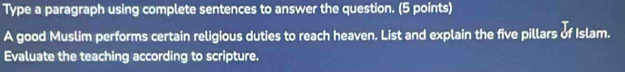 Type a paragraph using complete sentences to answer the question. (5 points) 
A good Muslim performs certain religious duties to reach heaven. List and explain the five pillars of Islam. 
Evaluate the teaching according to scripture.