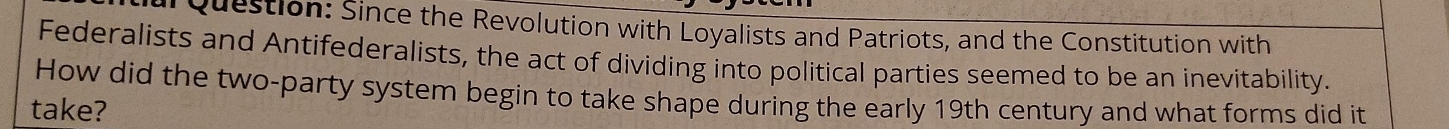 Since the Revolution with Loyalists and Patriots, and the Constitution with 
Federalists and Antifederalists, the act of dividing into political parties seemed to be an inevitability. 
How did the two-party system begin to take shape during the early 19th century and what forms did it 
take?