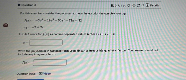 0.7/1 ptつ 100 17  enclosecircle1 Details 
For this exercise, consider the polynomial shown below with the complex root x1 :
f(x)=-3x^4-19x^3-56x^2-72x-32
20
x_1=-2+2i
List ALL roots for f(x) as comma-separated values (enter as x_1,x_2,...).
x= 100°
Write the polynomial in factored form using linear or irreducible quadratic factors. Your answer should not 
include any imaginary terms:
f(x)= ∠ 100°
Question Help: Video