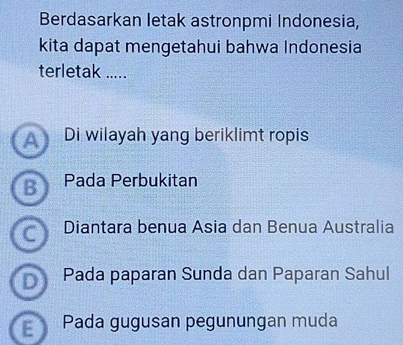 Berdasarkan letak astronpmi Indonesia,
kita dapat mengetahui bahwa Indonesia
terletak .....
Di wilayah yang beriklimt ropis
Pada Perbukitan
Diantara benua Asia dan Benua Australia
Pada paparan Sunda dan Paparan Sahul
Pada gugusan pegunungan muda