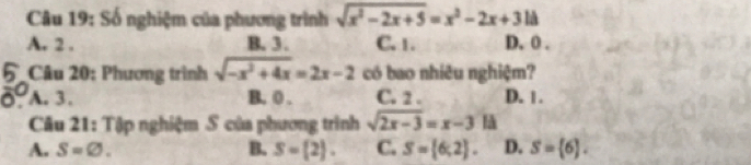 Số nghiệm của phương trình sqrt(x^2-2x+5)=x^2-2x+3 là
A. 2. B. 3. C. 1. D. 0.
Câu 20: Phương trình sqrt(-x^2+4x)=2x-2 có bao nhiêu nghiệm?
A. 3. B. ( . C. 2. D. 1.
Câu 21: Tập nghiệm S của phương trình sqrt(2x-3)=x-3 a
A. S=varnothing. B. S= 2. C. S= 6,2. D. S= 6.