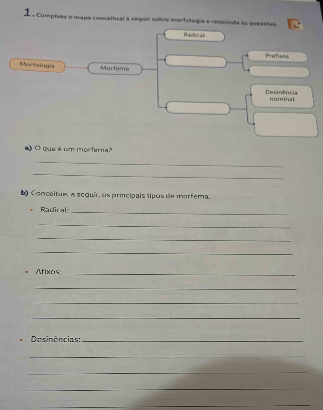 Complete o mapa conceitual a seguir sobre morfologia e responda às questões. 
Radical 
Prefixos 
Morfologia 
Morfema 
Desinência 
nominal 
O que é um morfema? 
_ 
_ 
b) Conceitue, a seguir, os principais tipos de morfema. 
Radical:_ 
_ 
_ 
_ 
Afixos:_ 
_ 
_ 
_ 
Desinências:_ 
_ 
_ 
_ 
_