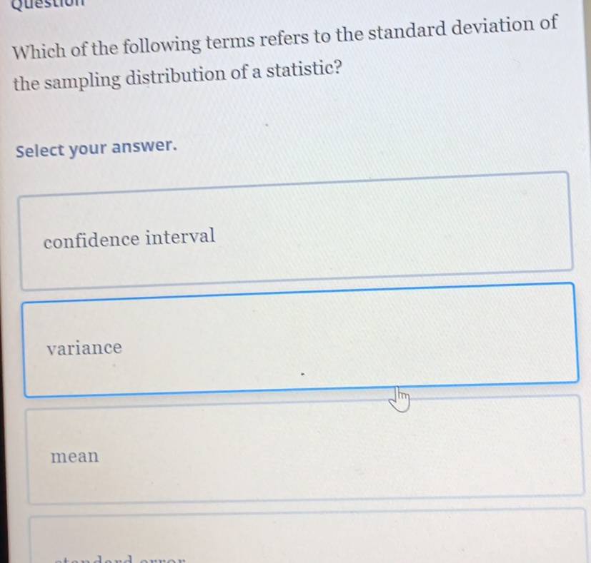 Question
Which of the following terms refers to the standard deviation of
the sampling distribution of a statistic?
Select your answer.
confidence interval
variance
mean