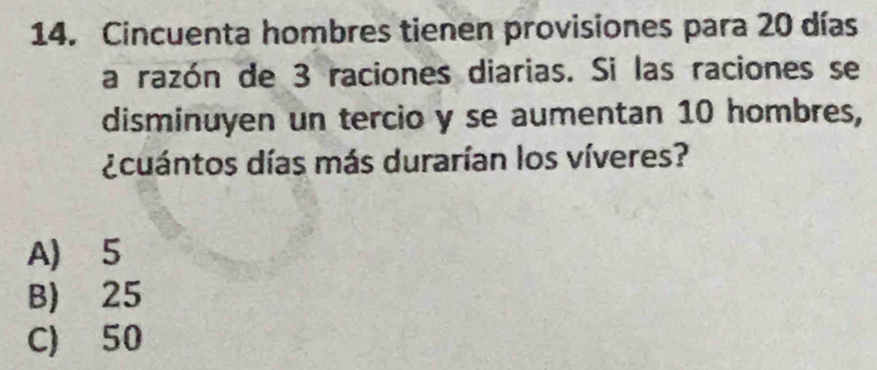 Cincuenta hombres tienen provisiones para 20 días
a razón de 3 raciones diarias. Si las raciones se
disminuyen un tercio y se aumentan 10 hombres,
¿cuántos días más durarían los víveres?
A) 5
B) 25
C) 50