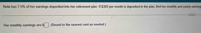 Nola has 7.5% of her earnings deposited into her retirement plan. If $300 per month is deposited in the plan, find her monthly and yearly earning 
Her monthly eamings are $□. (Round to the nearest cent as needed.)