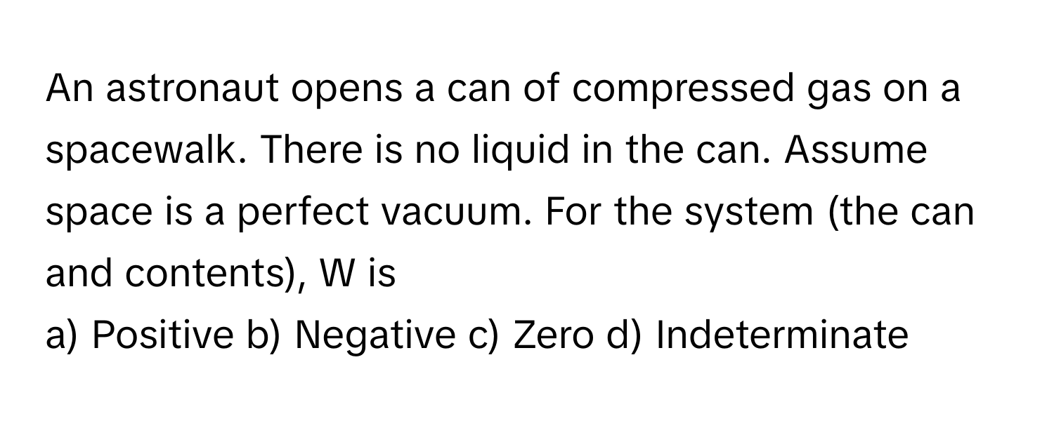 An astronaut opens a can of compressed gas on a spacewalk. There is no liquid in the can. Assume space is a perfect vacuum. For the system (the can and contents), W is

a) Positive b) Negative c) Zero d) Indeterminate