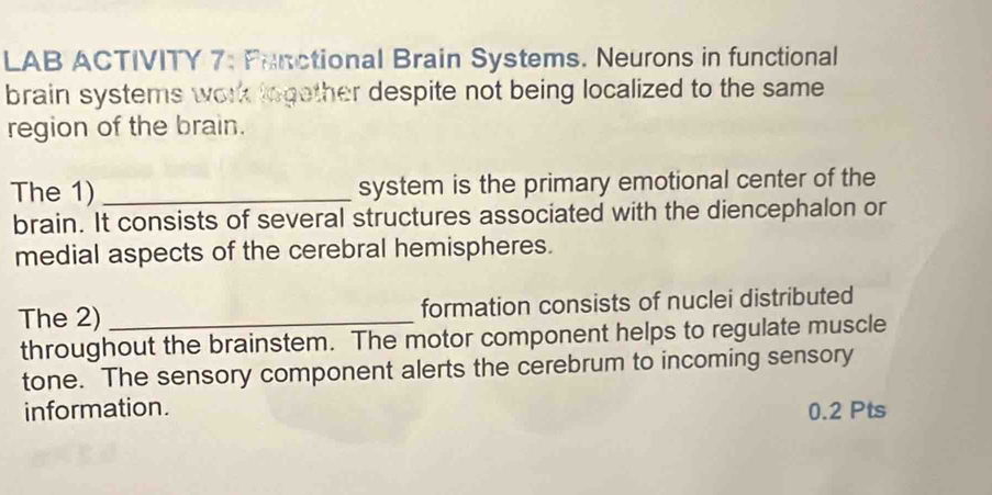 LAB ACTIVITY 7: Functional Brain Systems. Neurons in functional 
brain systems work logether despite not being localized to the same 
region of the brain. 
The 1) _system is the primary emotional center of the 
brain. It consists of several structures associated with the diencephalon or 
medial aspects of the cerebral hemispheres. 
The 2)_ formation consists of nuclei distributed 
throughout the brainstem. The motor component helps to regulate muscle 
tone. The sensory component alerts the cerebrum to incoming sensory 
information. 0.2 Pts