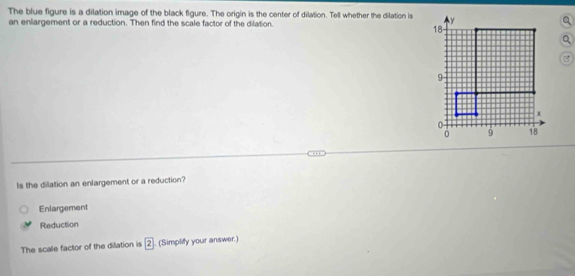 The blue figure is a dilation image of the black figure. The origin is the center of dilation. Tell whether the dilation is y
an enlargement or a reduction. Then find the scale factor of the dilation.
a
18
Q

9
x
0 -
0 9 18
Is the dilation an enlargement or a reduction?
Enlargement
Reduction
The scale factor of the dilation is boxed 2. (Simplify your answer.)