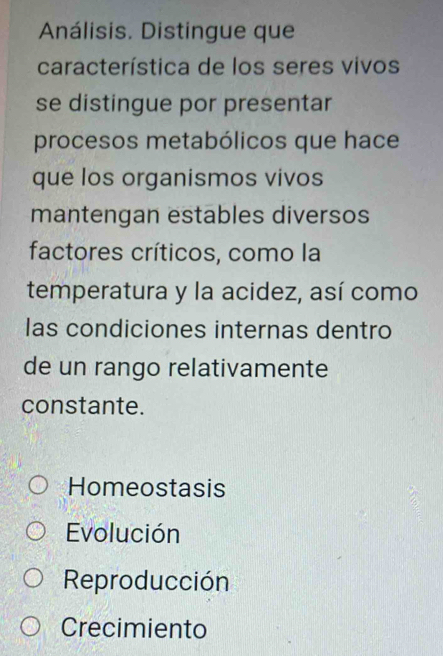 Análisis. Distingue que
característica de los seres vivos
se distingue por presentar
procesos metabólicos que hace
que los organismos vivos
mantengan estables diversos
factores críticos, como la
temperatura y la acidez, así como
las condiciones internas dentro
de un rango relativamente
constante.
Homeostasis
Evolución
Reproducción
Crecimiento