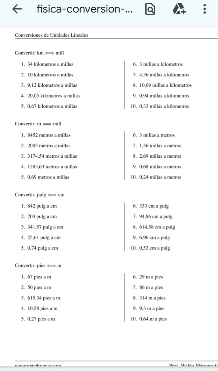 fisica-conversion-... a 
Conversiones de Unidades Lineales 
Convertir: km <> mill 
1. 34 kilometros a millas 6. 3 millas a kilometros
2. 10 kilometros a millas 7. 4,56 millas a kilometros
3. 9,12 kilometros a millas 8. 10,09 millas a kilometros
4. 20,05 kilometros a millas 9. 0,94 millas a kilometros
5. 0,67 kilometros a millas 10. 0,33 millas a kilometros
Convertir: m < mill
1. 8452 metros a millas 6. 3 millas a metros 
2. 2005 metros a millas 7. 1,56 millas a metros
3. 3174,54 metros a millas 8. 2,69 millas a metros 
4. 1285,63 metros a millas 9. 0,68 millas a metros 
5. 0,69 metros a millas 10. 0,24 millas a metros
Convertir: pulg < cm
1. 842 pulg a cm 6. 333 cm a pulg 
2. 703 pulg a cm 7. 94,86 cm a pulg 
3. 341,57 pulg a cm 8. 614,58 cm a pulg 
4. 25,61 pulg a cm 9. 6,96 cm a pulg 
5. 0,74 pulg a cm 10. 0,53 cm a pulg 
Convertir: pies <
1. 67 pies a m 6. 29 m a pies 
2. 50 pies a m 7. 86 m a pies 
3. 615,34 pies a m 8. 314 m a pies 
4. 10,58 pies a m 9. 9,3 m a pies 
5. 0,27 pies a m 10. 0,64 m a pies 
matebruncs com Prof Waldo Márquez G